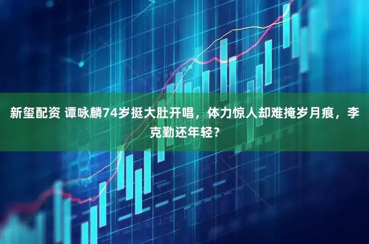 新玺配资 谭咏麟74岁挺大肚开唱，体力惊人却难掩岁月痕，李克勤还年轻？
