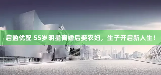 启盈优配 55岁明星离婚后娶农妇，生子开启新人生！