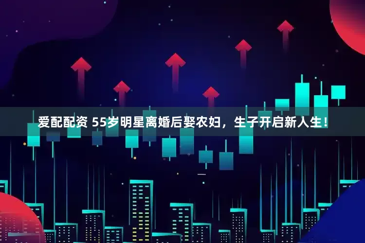 爱配配资 55岁明星离婚后娶农妇，生子开启新人生！