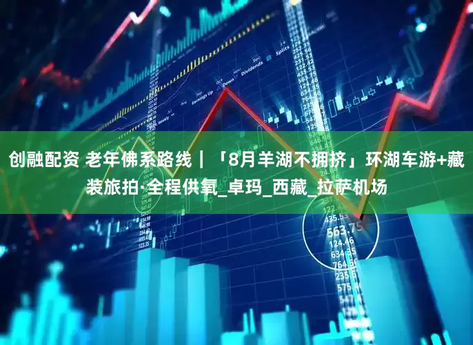 创融配资 老年佛系路线｜「8月羊湖不拥挤」环湖车游+藏装旅拍·全程供氧_卓玛_西藏_拉萨机场