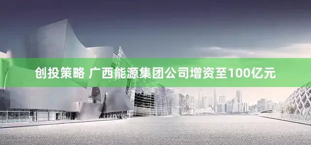创投策略 广西能源集团公司增资至100亿元