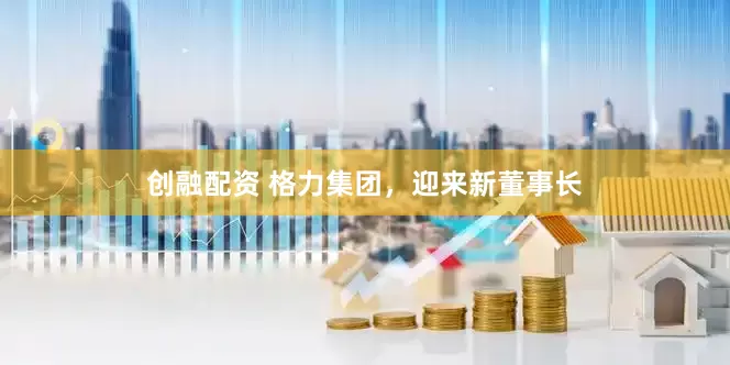 创融配资 格力集团，迎来新董事长