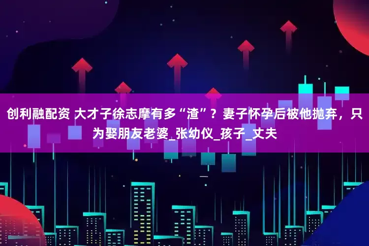 创利融配资 大才子徐志摩有多“渣”？妻子怀孕后被他抛弃，只为娶朋友老婆_张幼仪_孩子_丈夫