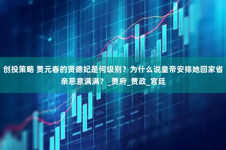创投策略 贾元春的贤德妃是何级别？为什么说皇帝安排她回家省亲恶意满满？_贾府_贾政_宫廷