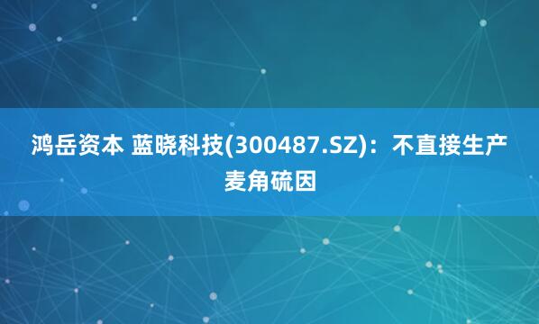 鸿岳资本 蓝晓科技(300487.SZ)：不直接生产麦角硫因