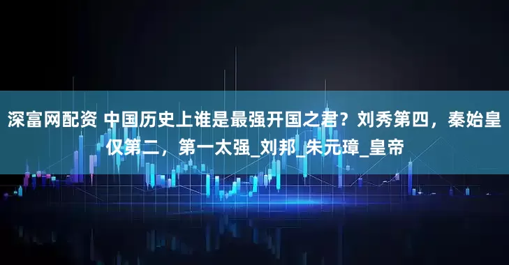 深富网配资 中国历史上谁是最强开国之君？刘秀第四，秦始皇仅第二，第一太强_刘邦_朱元璋_皇帝