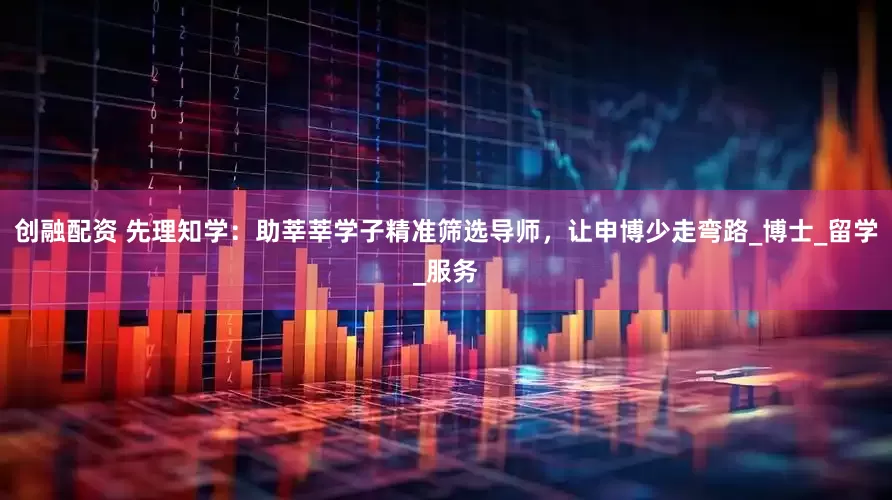 创融配资 先理知学：助莘莘学子精准筛选导师，让申博少走弯路_博士_留学_服务