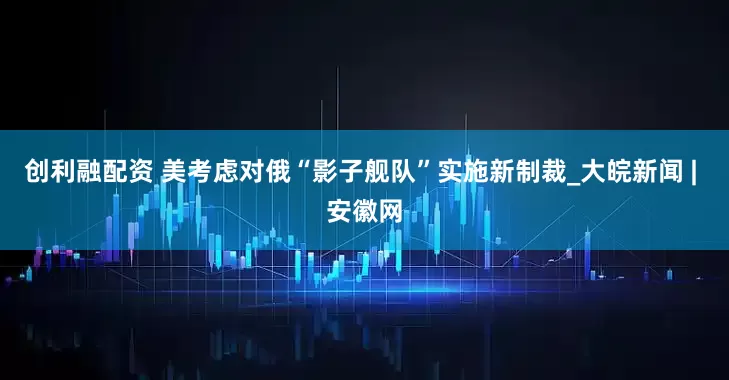 创利融配资 美考虑对俄“影子舰队”实施新制裁_大皖新闻 | 安徽网