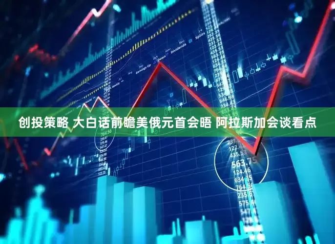 创投策略 大白话前瞻美俄元首会晤 阿拉斯加会谈看点