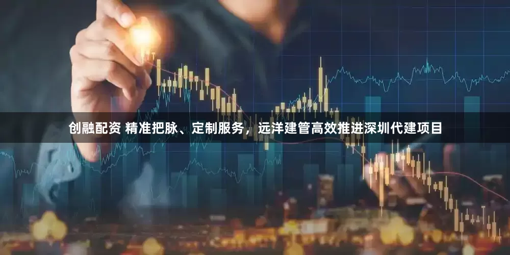创融配资 精准把脉、定制服务，远洋建管高效推进深圳代建项目