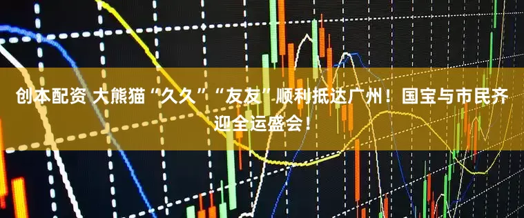 创本配资 大熊猫“久久”“友友”顺利抵达广州！国宝与市民齐迎全运盛会！