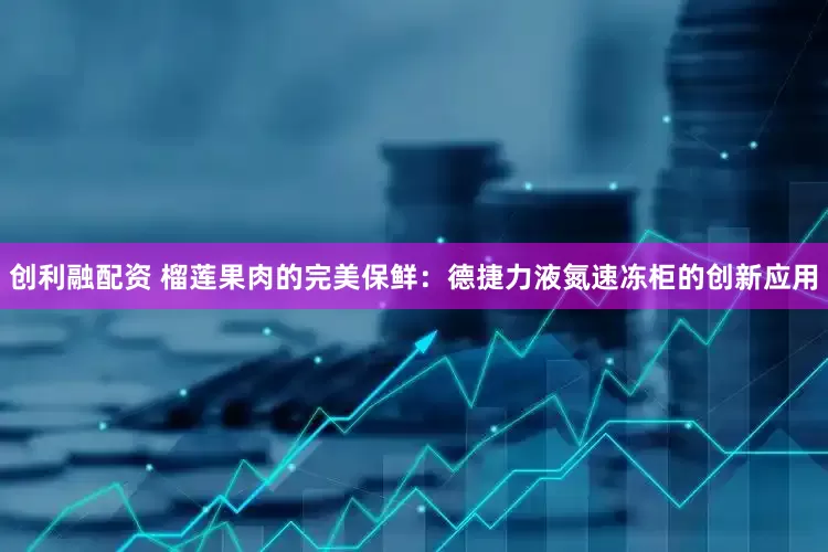 创利融配资 榴莲果肉的完美保鲜：德捷力液氮速冻柜的创新应用