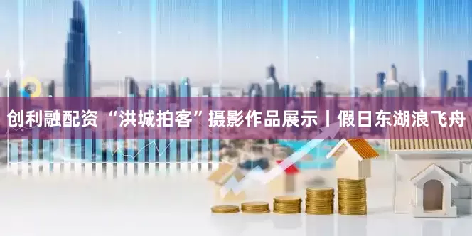 创利融配资 “洪城拍客”摄影作品展示丨假日东湖浪飞舟
