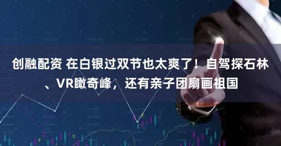 创融配资 在白银过双节也太爽了！自驾探石林、VR瞰奇峰，还有亲子团扇画祖国