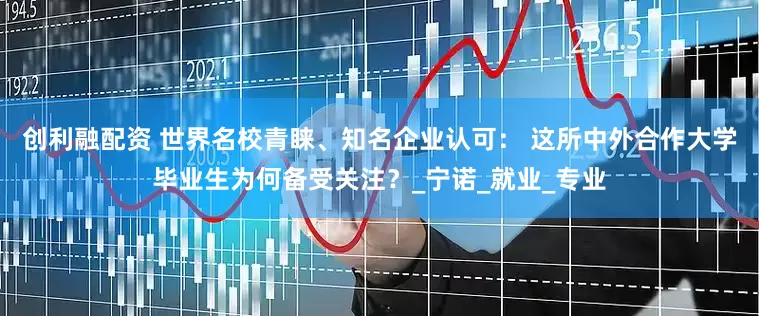 创利融配资 世界名校青睐、知名企业认可： 这所中外合作大学毕业生为何备受关注？_宁诺_就业_专业
