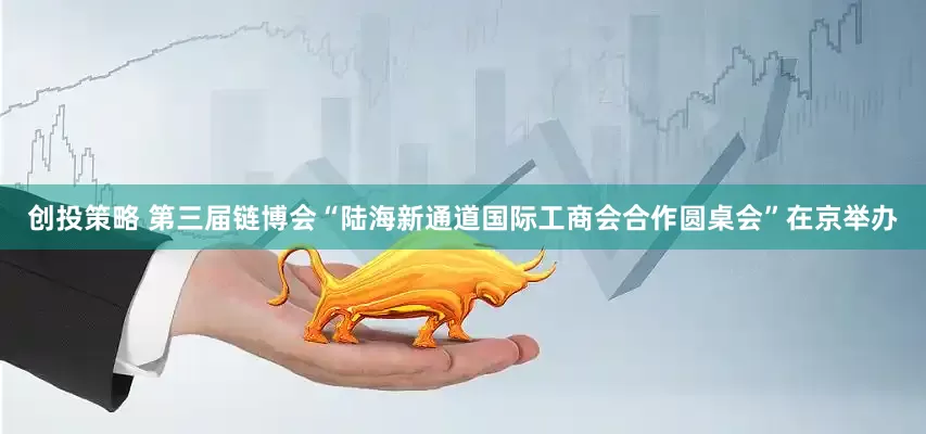 创投策略 第三届链博会“陆海新通道国际工商会合作圆桌会”在京举办