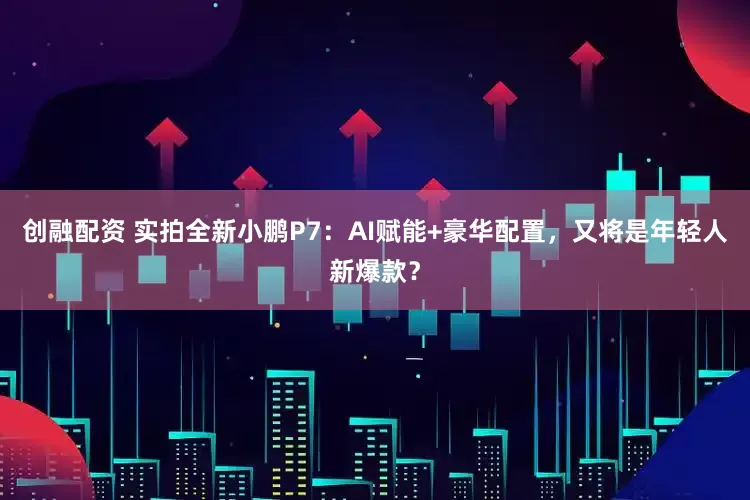 创融配资 实拍全新小鹏P7：AI赋能+豪华配置，又将是年轻人新爆款？