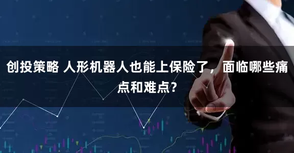 创投策略 人形机器人也能上保险了，面临哪些痛点和难点？