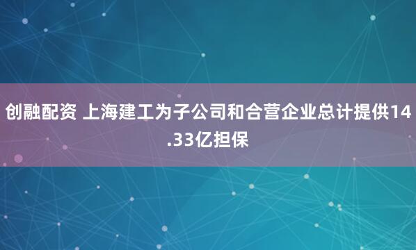 创融配资 上海建工为子公司和合营企业总计提供14.33亿担保
