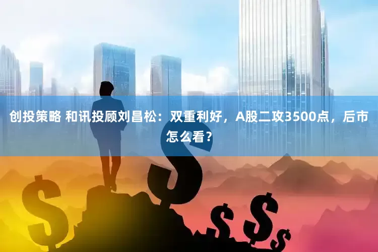创投策略 和讯投顾刘昌松：双重利好，A股二攻3500点，后市怎么看？