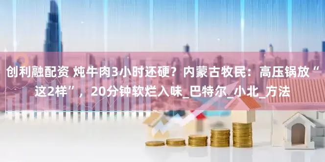 创利融配资 炖牛肉3小时还硬？内蒙古牧民：高压锅放“这2样”，20分钟软烂入味_巴特尔_小北_方法