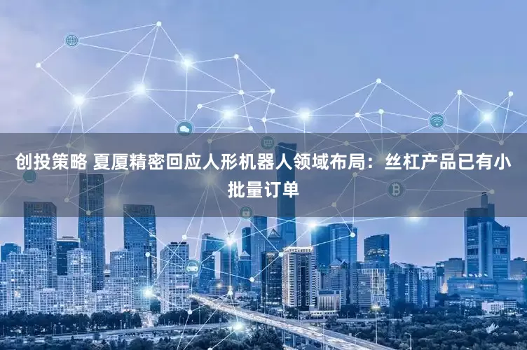 创投策略 夏厦精密回应人形机器人领域布局：丝杠产品已有小批量订单