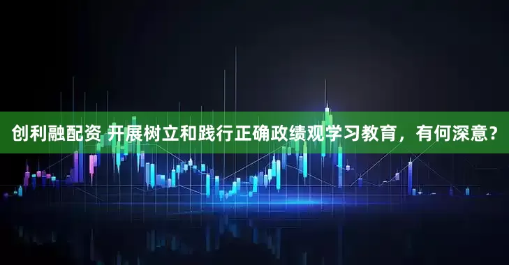 创利融配资 开展树立和践行正确政绩观学习教育，有何深意？