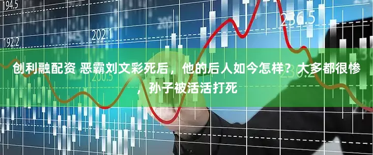 创利融配资 恶霸刘文彩死后，他的后人如今怎样？大多都很惨，孙子被活活打死