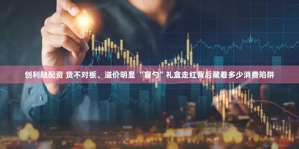 创利融配资 货不对板、溢价明显 “盲勺”礼盒走红背后藏着多少消费陷阱