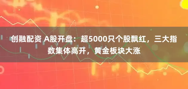 创融配资 A股开盘：超5000只个股飘红，三大指数集体高开，黄金板块大涨