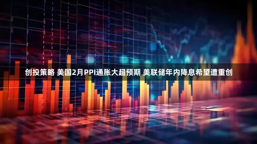 创投策略 美国2月PPI通胀大超预期 美联储年内降息希望遭重创